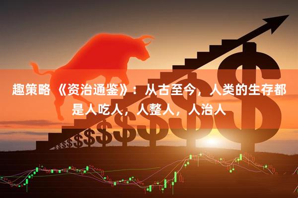 趣策略 《资治通鉴》：从古至今，人类的生存都是人吃人，人整人，人治人