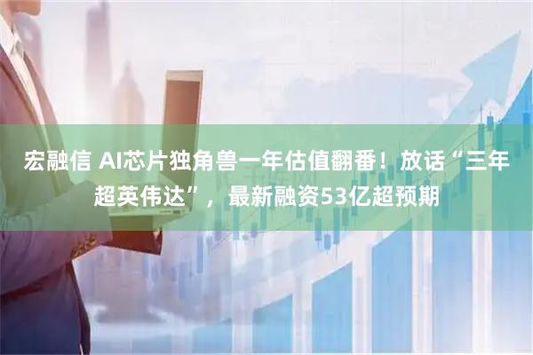 宏融信 AI芯片独角兽一年估值翻番！放话“三年超英伟达”，最新融资53亿超预期