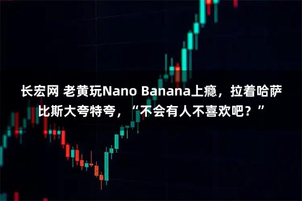 长宏网 老黄玩Nano Banana上瘾，拉着哈萨比斯大夸特夸，“不会有人不喜欢吧？”