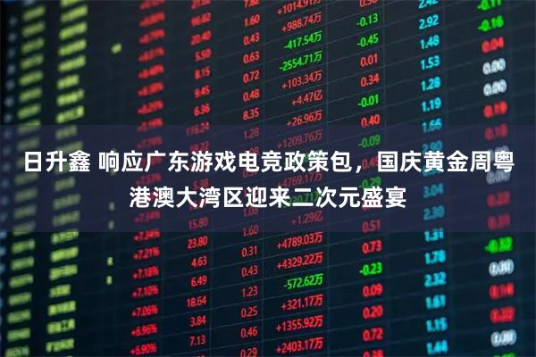 日升鑫 响应广东游戏电竞政策包，国庆黄金周粤港澳大湾区迎来二次元盛宴