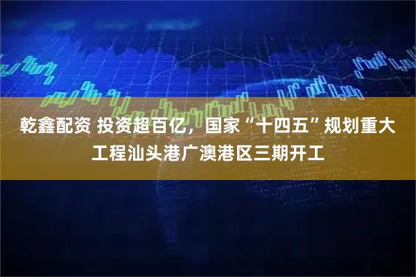 乾鑫配资 投资超百亿，国家“十四五”规划重大工程汕头港广澳港区三期开工