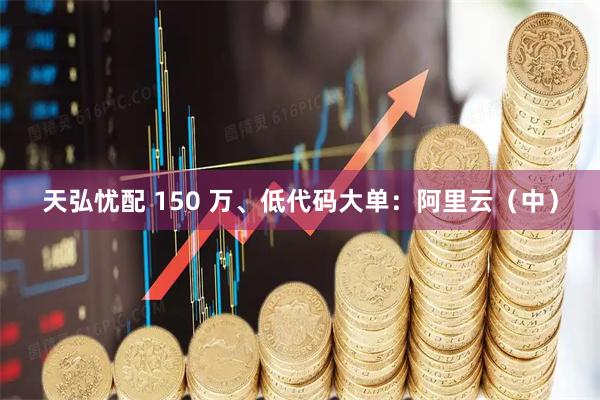 天弘忧配 150 万、低代码大单：阿里云（中）