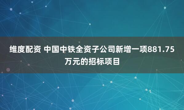 维度配资 中国中铁全资子公司新增一项881.75万元的招标项目