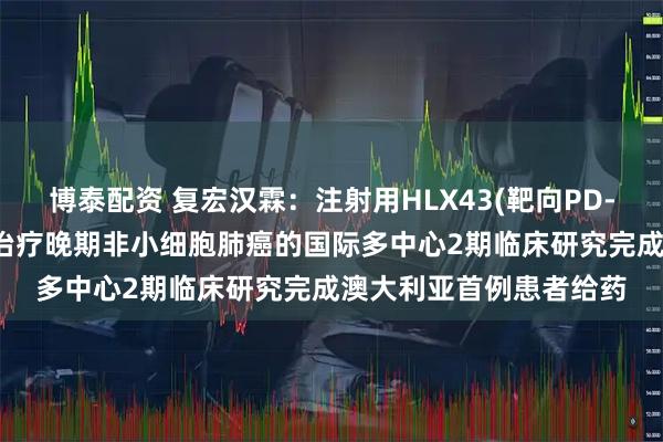 博泰配资 复宏汉霖：注射用HLX43(靶向PD-L1抗体偶联药物)用于治疗晚期非小细胞肺癌的国际多中心2期临床研究完成澳大利亚首例患者给药