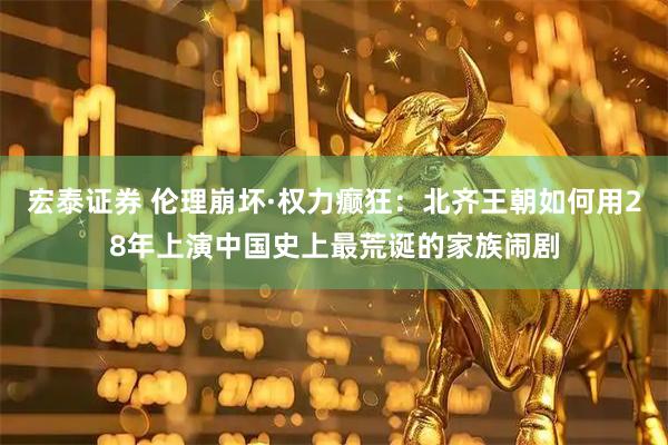 宏泰证券 伦理崩坏·权力癫狂：北齐王朝如何用28年上演中国史上最荒诞的家族闹剧
