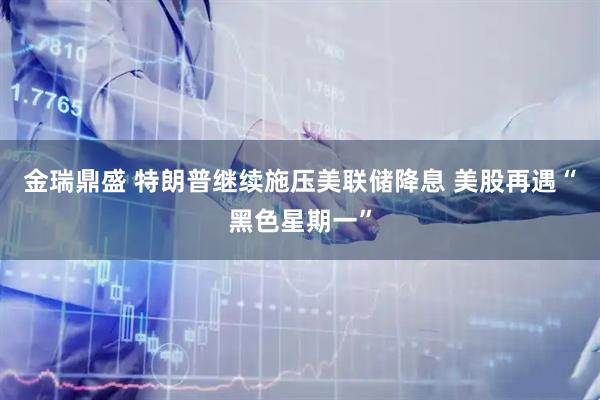 金瑞鼎盛 特朗普继续施压美联储降息 美股再遇“黑色星期一”