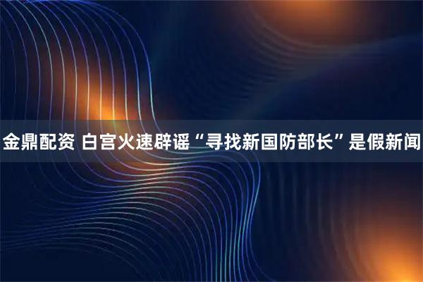 金鼎配资 白宫火速辟谣“寻找新国防部长”是假新闻