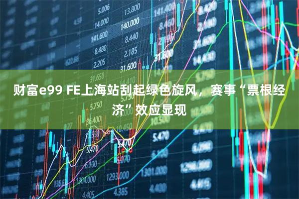 财富e99 FE上海站刮起绿色旋风，赛事“票根经济”效应显现