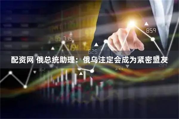 配资网 俄总统助理：俄乌注定会成为紧密盟友