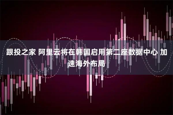 跟投之家 阿里云将在韩国启用第二座数据中心 加速海外布局