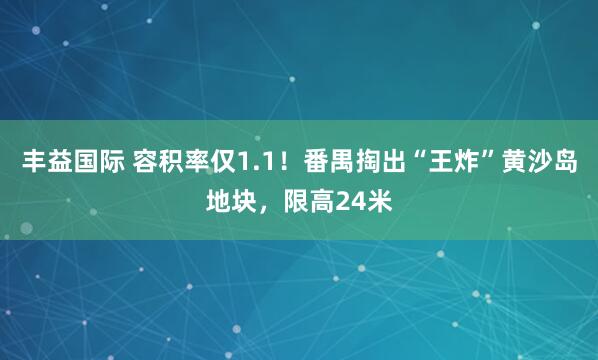 丰益国际 容积率仅1.1！番禺掏出“王炸”黄沙岛地块，限高24米