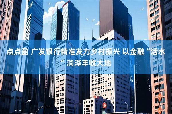点点盈 广发银行精准发力乡村振兴 以金融“活水”润泽丰收大地