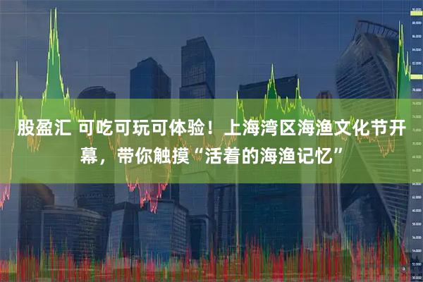 股盈汇 可吃可玩可体验！上海湾区海渔文化节开幕，带你触摸“活着的海渔记忆”