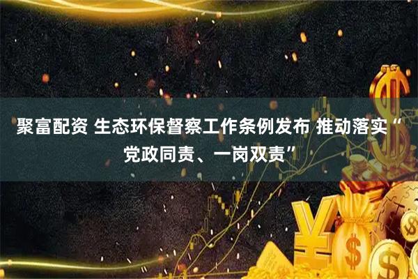 聚富配资 生态环保督察工作条例发布 推动落实“党政同责、一岗双责”