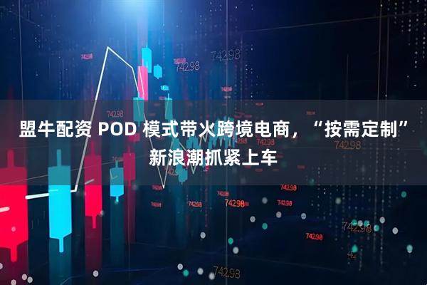 盟牛配资 POD 模式带火跨境电商,“按需定制”新浪潮抓紧上车