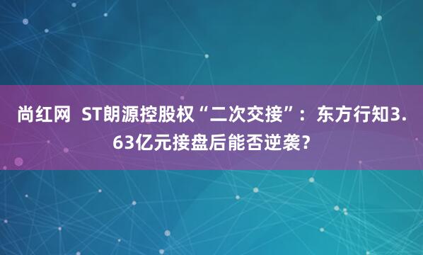 尚红网  ST朗源控股权“二次交接”：东方行知3.63亿元接盘后能否逆袭？