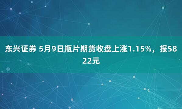 东兴证券 5月9日瓶片期货收盘上涨1.15%，报5822元