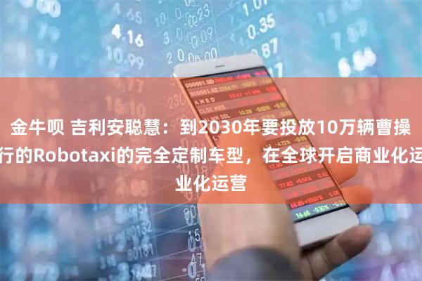 金牛呗 吉利安聪慧：到2030年要投放10万辆曹操出行的Robotaxi的完全定制车型，在全球开启商业化运营