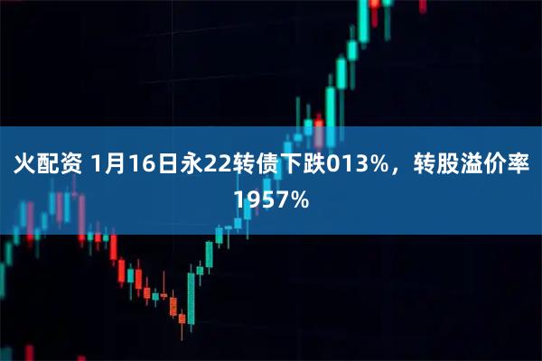 火配资 1月16日永22转债下跌013%，转股溢价率1957%