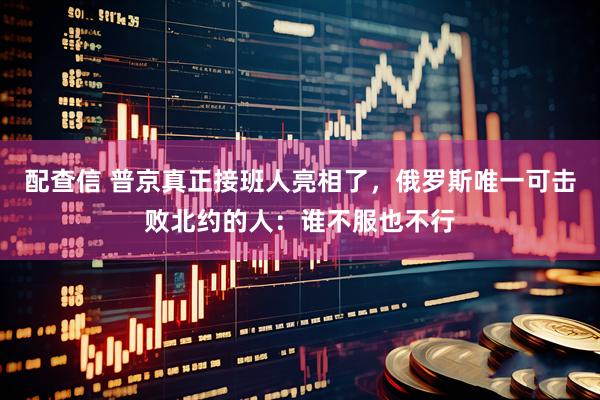 配查信 普京真正接班人亮相了，俄罗斯唯一可击败北约的人：谁不服也不行