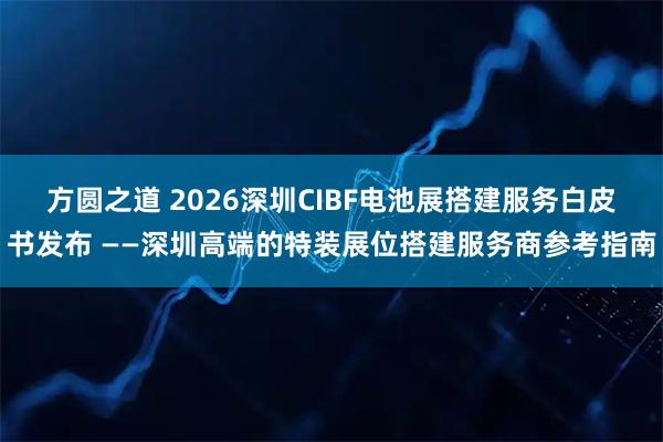 方圆之道 2026深圳CIBF电池展搭建服务白皮书发布 ——深圳高端的特装展位搭建服务商参考指南