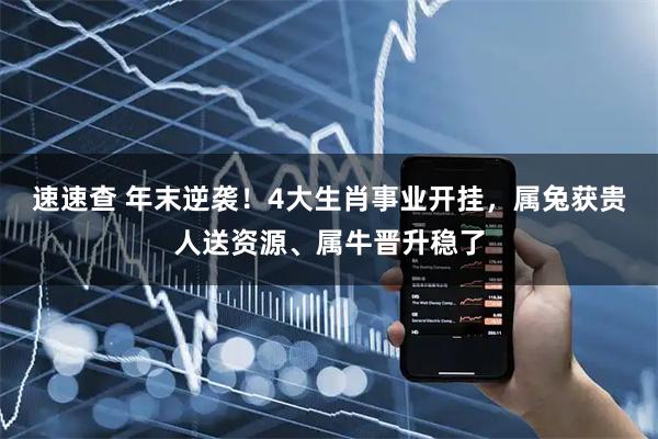 速速查 年末逆袭！4大生肖事业开挂，属兔获贵人送资源、属牛晋升稳了