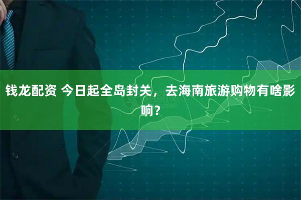 钱龙配资 今日起全岛封关，去海南旅游购物有啥影响？