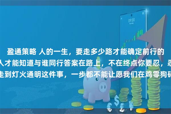 盈通策略 人的一生,要走多少路才能确定前行的方向在路上要遇到多少人才能知道与谁同行答案在路上,不在终点你要忍,忍到春暖花开你要走,走到灯火通明这件事,一步都不能让愿我们在鸡零狗碎的生活里都能找到闪闪发光的快乐世间很多美好的事物并非触手可及经过了时间的酝酿和打磨等待的结果