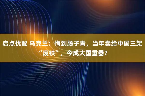 启点优配 乌克兰:悔到肠子青,当年卖给中国三架“废铁”,今成大国重器?