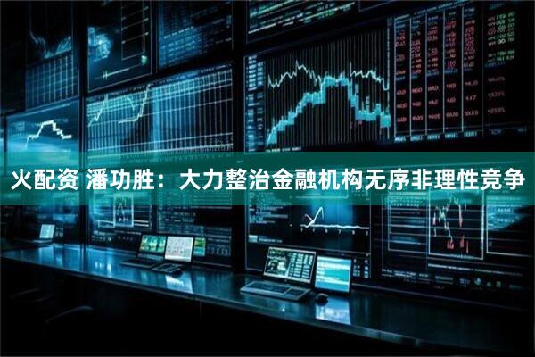 火配资 潘功胜:大力整治金融机构无序非理性竞争