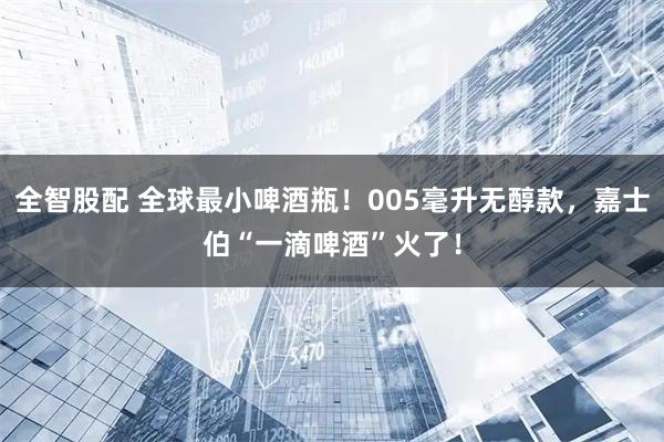 全智股配 全球最小啤酒瓶!005毫升无醇款,嘉士伯“一滴啤酒”火了!