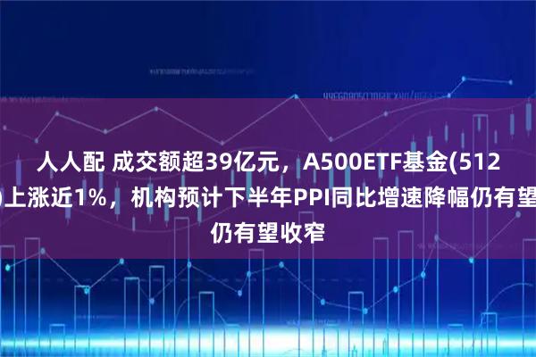 人人配 成交额超39亿元,A500ETF基金(512050)上涨近1%,机构预计下半年PPI同比增速降幅仍有望收窄