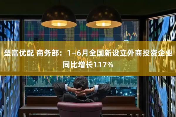 垒富优配 商务部:1—6月全国新设立外商投资企业同比增长117%