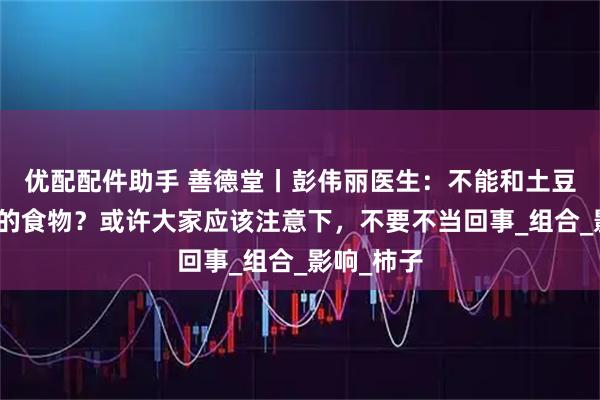 优配配件助手 善德堂丨彭伟丽医生：不能和土豆一起食用的食物？或许大家应该注意下，不要不当回事_组合_影响_柿子