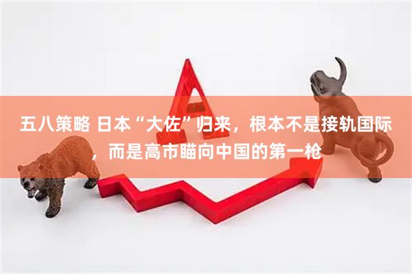 五八策略 日本“大佐”归来，根本不是接轨国际，而是高市瞄向中国的第一枪