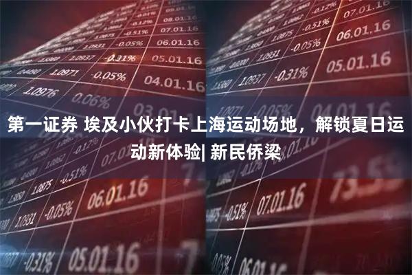 第一证券 埃及小伙打卡上海运动场地,解锁夏日运动新体验| 新民侨梁