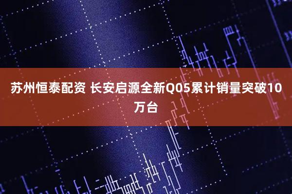 苏州恒泰配资 长安启源全新Q05累计销量突破10万台