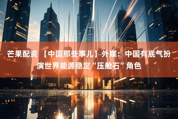 芒果配资 【中国那些事儿】外媒：中国有底气扮演世界能源稳定“压舱石”角色